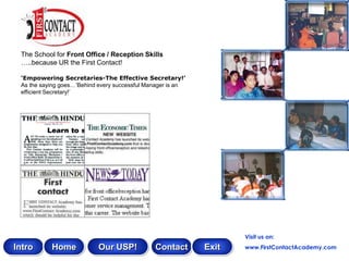 The School for Front Office / Reception Skills
 …..because UR the First Contact!

 „Empowering Secretaries-The Effective Secretary!‟
 As the saying goes…‟Behind every successful Manager is an
 efficient Secretary!‟




                                                                    Visit us on:
Intro      Home            Our USP!            Contact       Exit   www.FirstContactAcademy.com
 