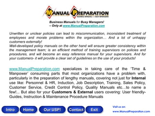 Business Manuals for Busy Managers!
                          – Only at www.ManualPreparation.com

 Unwritten or unclear policies can lead to miscommunication, inconsistent treatment of
 employees and morale problems within the organization… And a lot of unhappy
 customers externally!
 Well-developed policy manuals on the other hand will ensure greater consistency within
 the management team; is an efficient method of training supervisors on policies and
 procedures, and will become an easy reference manual for your supervisors. And for
 your customers- it will provide a clear set of guidelines on the use of your products!


 www.ManualPreparation.com specializes in taking care of the „Time &
 Manpower‟ consuming parts that most organizations have a problem with,
 particularly in the preparation of lengthy manuals, covering not just for Internal
 use like: Personnel & HR, Induction, Job Description, Training, Sales Policy,
 Customer Service, Credit Control Policy, Quality Manuals etc…to name a
 few!... But also for your Customers & External users covering: User friendly-
 Guides, Instruction & Maintenance Procedure Manuals

                                                                  Visit us on:
Intro    Home         Our USP!        Contact       Exit          www.ManualPreparation.com
 