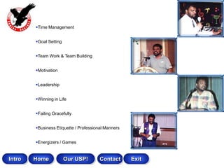 Time Management


        Goal Setting


        Team Work & Team Building


        Motivation


        Leadership


        Winning in Life


        Failing Gracefully


        Business Etiquette / Professional Manners


        Energizers / Games


Intro   Home            Our USP!        Contact      Exit
 