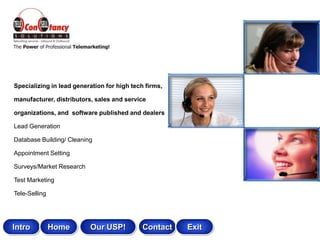 Specializing in lead generation for high tech firms,

manufacturer, distributors, sales and service

organizations, and software published and dealers

Lead Generation

Database Building/ Cleaning

Appointment Setting

Surveys/Market Research

Test Marketing

Tele-Selling




Intro          Home       Our USP!           Contact   Exit
 