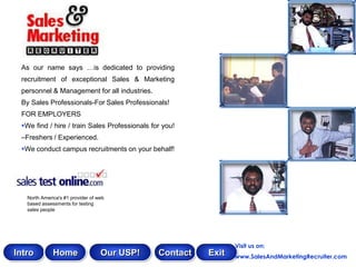 As our name says …is dedicated to providing
 recruitment of exceptional Sales & Marketing
 personnel & Management for all industries.
 By Sales Professionals-For Sales Professionals!
 FOR EMPLOYERS
 We find / hire / train Sales Professionals for you!
 –Freshers / Experienced.
 We conduct campus recruitments on your behalf!




   North America's #1 provider of web
   based assessments for testing
   sales people




                                                                Visit us on:
Intro         Home                 Our USP!    Contact   Exit   www.SalesAndMarketingRecruiter.com
 