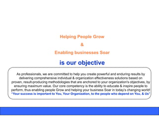Helping People Grow
                                              &
                             Enabling businesses Soar

                                is our objective
    As professionals, we are committed to help you create powerful and enduring results by
     delivering comprehensive individual & organization effectiveness solutions based on
proven, result-producing methodologies that are anchored to your organization's objectives, by
  ensuring maximum value. Our core competency is the ability to educate & inspire people to
perform, thus enabling people Grow and helping your business Soar in today‟s changing world!
“Your success is important to You, Your Organization, to the people who depend on You, & Us”
 