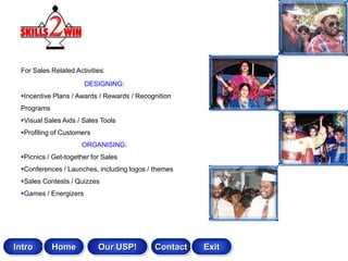 For Sales Related Activities:
                       DESIGNING:
 Incentive Plans / Awards / Rewards / Recognition
 Programs
 Visual Sales Aids / Sales Tools
 Profiling of Customers
                     ORGANISING:
 Picnics / Get-together for Sales
 Conferences / Launches, including logos / themes
 Sales Contests / Quizzes
 Games / Energizers




Intro       Home           Our USP!         Contact   Exit
 