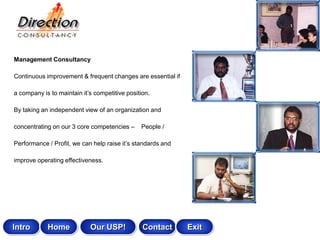 Management Consultancy

Continuous improvement & frequent changes are essential if

a company is to maintain it‟s competitive position.

By taking an independent view of an organization and

concentrating on our 3 core competencies –     People /

Performance / Profit, we can help raise it‟s standards and

improve operating effectiveness.




Intro       Home            Our USP!            Contact      Exit
 