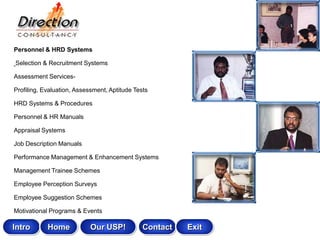 Personnel & HRD Systems

Selection & Recruitment Systems

Assessment Services-

Profiling, Evaluation, Assessment, Aptitude Tests

HRD Systems & Procedures

Personnel & HR Manuals

Appraisal Systems

Job Description Manuals

Performance Management & Enhancement Systems

Management Trainee Schemes

Employee Perception Surveys

Employee Suggestion Schemes

Motivational Programs & Events

Intro       Home            Our USP!           Contact   Exit
 