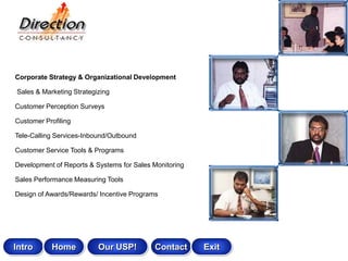 Corporate Strategy & Organizational Development

Sales & Marketing Strategizing

Customer Perception Surveys

Customer Profiling

Tele-Calling Services-Inbound/Outbound

Customer Service Tools & Programs

Development of Reports & Systems for Sales Monitoring

Sales Performance Measuring Tools

Design of Awards/Rewards/ Incentive Programs




Intro      Home           Our USP!         Contact      Exit
 