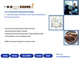 For a Polished Professional Image!
 ("…Because people make 90% of their lasting impressions in
 the first 90 seconds!")




 -Business & Social Etiquette Skills for Adults
 -Business Dining Skills for Adults
 -Etiquette & Personal Grooming for Teens/College Grads
 -Dining Skills for Teens/College Grads


 Public & In-house Programs to suit your needs




                                                                     Visit us on:
Intro      Home            Our USP!               Contact     Exit   www.EtiquetteWorks.in
 