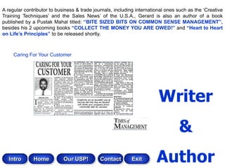 A regular contributor to business & trade journals, including international ones such as the „Creative
Training Techniques‟ and the Sales News‟ of the U.S.A., Gerard is also an author of a book
published by a Pustak Mahal titled: “BITE SIZED BITS ON COMMON SENSE MANAGEMENT”,
besides his 2 upcoming books “COLLECT THE MONEY YOU ARE OWED!” and “Heart to Heart
on Life‟s Principles” to be released shortly.



     Caring For Your Customer




                                                                        Writer
                                                                                 &
   Intro      Home          Our USP!         Contact       Exit        Author
 