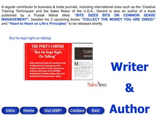 A regular contributor to business & trade journals, including international ones such as the „Creative
Training Techniques‟ and the Sales News‟ of the U.S.A., Gerard is also an author of a book
published by a Pustak Mahal titled: “BITE SIZED BITS ON COMMON SENSE
MANAGEMENT”, besides his 2 upcoming books “COLLECT THE MONEY YOU ARE OWED!”
and “Heart to Heart on Life‟s Principles” to be released shortly.



     But he kept right on talking




                                                                        Writer
                                                                                 &
   Intro      Home          Our USP!         Contact       Exit        Author
 