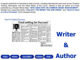 A regular contributor to business & trade journals, including international ones such as the „Creative
Training Techniques‟ and the Sales News‟ of the U.S.A., Gerard is also an author of a book
published by a Pustak Mahal titled: “BITE SIZED BITS ON COMMON SENSE MANAGEMENT”,
besides his 2 upcoming books “COLLECT THE MONEY YOU ARE OWED!” and “Heart to Heart
on Life‟s Principles” to be released shortly.



     Goal For Setting Success




                                                                        Writer
                                                                                 &
   Intro      Home          Our USP!         Contact       Exit        Author
 