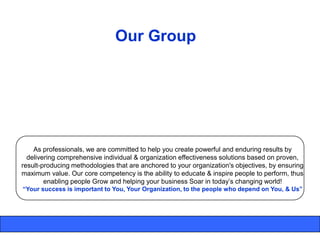 Our Group




    As professionals, we are committed to help you create powerful and enduring results by
  delivering comprehensive individual & organization effectiveness solutions based on proven,
result-producing methodologies that are anchored to your organization's objectives, by ensuring
maximum value. Our core competency is the ability to educate & inspire people to perform, thus
        enabling people Grow and helping your business Soar in today‟s changing world!
“Your success is important to You, Your Organization, to the people who depend on You, & Us”
 