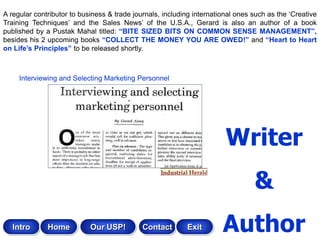 A regular contributor to business & trade journals, including international ones such as the „Creative
Training Techniques‟ and the Sales News‟ of the U.S.A., Gerard is also an author of a book
published by a Pustak Mahal titled: “BITE SIZED BITS ON COMMON SENSE MANAGEMENT”,
besides his 2 upcoming books “COLLECT THE MONEY YOU ARE OWED!” and “Heart to Heart
on Life‟s Principles” to be released shortly.



     Interviewing and Selecting Marketing Personnel




                                                                        Writer
                                                                                 &
   Intro      Home          Our USP!         Contact       Exit        Author
 