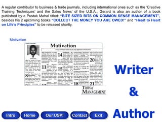 A regular contributor to business & trade journals, including international ones such as the „Creative
Training Techniques‟ and the Sales News‟ of the U.S.A., Gerard is also an author of a book
published by a Pustak Mahal titled: “BITE SIZED BITS ON COMMON SENSE MANAGEMENT”,
besides his 2 upcoming books “COLLECT THE MONEY YOU ARE OWED!” and “Heart to Heart
on Life‟s Principles” to be released shortly.



     Motivation




                                                                        Writer
                                                                                 &
   Intro      Home          Our USP!         Contact       Exit        Author
 