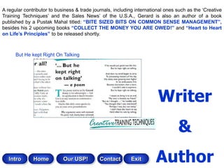 A regular contributor to business & trade journals, including international ones such as the „Creative
Training Techniques‟ and the Sales News‟ of the U.S.A., Gerard is also an author of a book
published by a Pustak Mahal titled: “BITE SIZED BITS ON COMMON SENSE MANAGEMENT”,
besides his 2 upcoming books “COLLECT THE MONEY YOU ARE OWED!” and “Heart to Heart
on Life‟s Principles” to be released shortly.



      But He kept Right On Talking




                                                                        Writer
                                                                                 &
   Intro      Home          Our USP!         Contact       Exit        Author
 