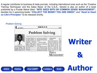 A regular contributor to business & trade journals, including international ones such as the „Creative
Training Techniques‟ and the Sales News‟ of the U.S.A., Gerard is also an author of a book
published by a Pustak Mahal titled: “BITE SIZED BITS ON COMMON SENSE MANAGEMENT”,
besides his 2 upcoming books “COLLECT THE MONEY YOU ARE OWED!” and “Heart to Heart
on Life‟s Principles” to be released shortly.



     Problem Solving




                                                                        Writer
                                                                                 &
   Intro      Home          Our USP!         Contact       Exit        Author
 
