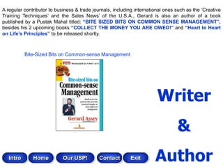 A regular contributor to business & trade journals, including international ones such as the „Creative
Training Techniques‟ and the Sales News‟ of the U.S.A., Gerard is also an author of a book
published by a Pustak Mahal titled: “BITE SIZED BITS ON COMMON SENSE MANAGEMENT”,
besides his 2 upcoming books “COLLECT THE MONEY YOU ARE OWED!” and “Heart to Heart
on Life‟s Principles” to be released shortly.



           Bite-Sized Bits on Common-sense Management




                                                                        Writer
                                                                                 &
   Intro      Home          Our USP!         Contact       Exit        Author
 