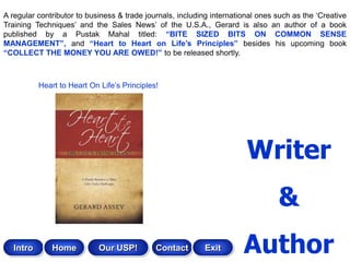 A regular contributor to business & trade journals, including international ones such as the „Creative
Training Techniques‟ and the Sales News‟ of the U.S.A., Gerard is also an author of a book
published by a Pustak Mahal titled: “BITE SIZED BITS ON COMMON SENSE
MANAGEMENT”, and “Heart to Heart on Life‟s Principles” besides his upcoming book
“COLLECT THE MONEY YOU ARE OWED!” to be released shortly.



           Heart to Heart On Life‟s Principles!




                                                                        Writer
                                                                                 &
   Intro       Home          Our USP!         Contact      Exit        Author
 