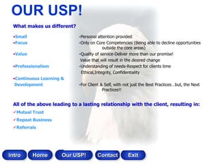 OUR USP!
 What makes us different?

 •Small                      -Personal attention provided
 •Focus                      -Only on Core Competencies (Being able to decline opportunities
                                          outside the core areas)
 •Value                      -Quality of service-Deliver more than our promise!
                              Value that will result in the desired change
 •Professionalism            -Understanding of needs-Respect for clients time
                              Ethical,Integrity, Confidentiality
 •Continuous Learning &
  Development                -For Client & Self, with not just the Best Practices…but, the Next
                                          Practices!!


 All of the above leading to a lasting relationship with the client, resulting in:
 Mutual Trust
 Repeat Business
 Referrals




Intro     Home        Our USP!         Contact         Exit
 