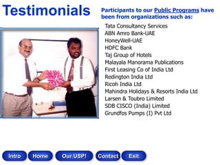Testimonials               Participants to our Public Programs have
                           been from organizations such as:
                            Tata Consultancy Services
                            ABN Amro Bank-UAE
                            HoneyWell-UAE
                            HDFC Bank
                            Taj Group of Hotels
                            Malayala Manorama Publications
                            First Leasing Co of India Ltd
                            Redington India Ltd
                            Ricoh India Ltd
                            Mahindra Holidays & Resorts India Ltd
                            Larsen & Toubro Limited
                            SDB CISCO (India) Limited
                            Grundfos Pumps (I) Pvt Ltd




Intro   Home   Our USP!   Contact    Exit
 