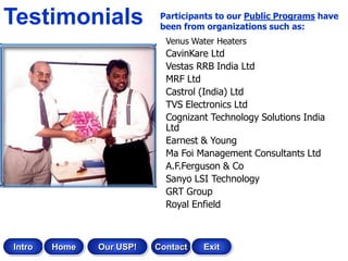Testimonials               Participants to our Public Programs have
                           been from organizations such as:
                            Venus Water Heaters
                            CavinKare Ltd
                            Vestas RRB India Ltd
                            MRF Ltd
                            Castrol (India) Ltd
                            TVS Electronics Ltd
                            Cognizant Technology Solutions India
                            Ltd
                            Earnest & Young
                            Ma Foi Management Consultants Ltd
                            A.F.Ferguson & Co
                            Sanyo LSI Technology
                            GRT Group
                            Royal Enfield



Intro   Home   Our USP!   Contact   Exit
 