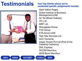 Testimonials               Few Top Clients where we’ve
                           conducted specific assignments include:
                            Getit Yellow Pages
                            Dubai Institute of Business
                            Management-UAE
                            Air Tel (Bharti Cellular)
                            ITC Ltd,
                            MRF Ltd,
                            Murugappa Group
                            TVS Group
                            ETA Ascon-UAE
                            Tata Tele Services Ltd
                            ACC Cements
                            Indian Terrain Pvt Ltd (Part of the
                            Celebrity Fashions)
                            DHL Express
                            SICOM Mauritius
                            MCB Bank Mauritius
Intro   Home   Our USP!   Contact    Exit
 
