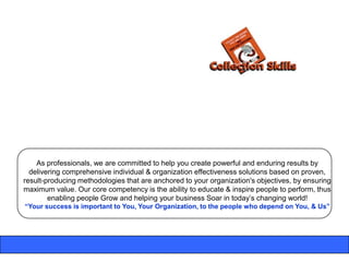 As professionals, we are committed to help you create powerful and enduring results by
  delivering comprehensive individual & organization effectiveness solutions based on proven,
result-producing methodologies that are anchored to your organization's objectives, by ensuring
maximum value. Our core competency is the ability to educate & inspire people to perform, thus
        enabling people Grow and helping your business Soar in today‟s changing world!
“Your success is important to You, Your Organization, to the people who depend on You, & Us”
 