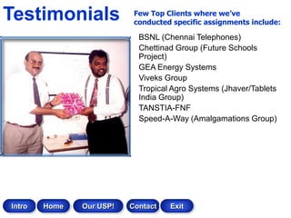 Testimonials               Few Top Clients where we’ve
                           conducted specific assignments include:

                            BSNL (Chennai Telephones)
                            Chettinad Group (Future Schools
                            Project)
                            GEA Energy Systems
                            Viveks Group
                            Tropical Agro Systems (Jhaver/Tablets
                            India Group)
                            TANSTIA-FNF
                            Speed-A-Way (Amalgamations Group)




Intro   Home   Our USP!   Contact   Exit
 