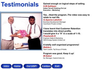 Testimonials               Gained enough on logical steps of selling
                           S.M.Sathiyan
                           Indian Terrain Clothing Pvt Ltd
                           Executive – Marketing


                           Yes…liked the program..The video was easy to
                           relate to real life.
                           G.Aparna Lakshmi
                           Business Development Manager
                           CavinKare Private Limited


                           I have learnt that Customer Retention
                           translates into direct profits.
                           I would give it a “9” in a scale of 1-10.
                           Prashanth.N
                           Engineer-Sales & Marketing
                           GEA Energy System (India) Ltd


                           A totally well organized programme!
                           Babita.L
                           Team Leader, Taj Group of Hotels

                           Program was good. Keep it up!
                           M.Gokul
                           Dy. Manager, Castrol India Ltd,




Intro   Home   Our USP!   Contact           Exit
 