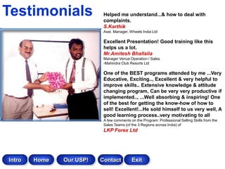 Testimonials               Helped me understand...& how to deal with
                           complaints.
                           S.Karthik
                           Asst. Manager, Wheels India Ltd

                           Excellent Presentation! Good training like this
                           helps us a lot.
                           Mr.Amitesh Bhallalia
                           Manager Venue Operation / Sales
                           -Mahindra Club Resorts Ltd

                           One of the BEST programs attended by me ...Very
                           Educative, Exciting.., Excellent & very helpful to
                           improve skills.. Extensive knowledge & attitude
                           changing program, Can be very very productive if
                           implemented.., ...Well absorbing & inspiring! One
                           of the best for getting the know-how of how to
                           sell! Excellent!...He sold himself to us very well, A
                           good learning process..very motivating to all
                           A few comments on the Program: Professional Selling Skills from the
                           Sales Teams (of the 3 Regions across India) of
                           LKP Forex Ltd




Intro   Home   Our USP!   Contact          Exit
 