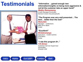 Testimonials               “Informative …gained enough new
                           information/insights on being more aggressive &
                           not let the customer take an upper hand!”
                           Madhu Ramaswamy
                           Credit Manager/Controller
                           Norwich Union Insurance(Gulf)

                           “The Program was very well presented… The
                           best… better than the rest!”
                           Ramullah
                           Manager – Collections
                           ABN Amro Bank
                           Dubai

                           “Excellent!”
                           M.Subramanya
                           Executive – Credit Control
                           ETA-Melco
                           Dubai

                           “I rate this program A+..”
                           T.K.Simon
                           Customer Service Supervisor
                           HoneyWell
                           Sharjah-UAE




Intro   Home   Our USP!   Contact        Exit
 