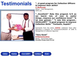 Testimonials               “…A good program for Collection Officers
                           to improve their skills!!
                           V. Muthuraja,
                           Officer – Risk Management,
                           HDFC Ltd.

                           “…Excellent!” Rate this program 5/5 as
                           we    learnt   lots   of  new     &   useful
                           things…improve our confidence level!” “A
                           lot was gained..” “I rate this program..
                           EXCELLENT!” “A good program to improve
                           Collection Skills” “Fantastic, Supeb!!”

                           Comments from the entire ‘AIRTEL’ Collection Team after
                           attending a program on ‘Prevention/Collection of Debt &
                           Management of collection Agencies’


                           “Very Good”
                           K.Ramachandran
                           Senior – Accountant Sales
                           Grundfos Pumps India Pvt Ltd.




Intro   Home   Our USP!   Contact        Exit
 