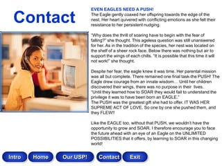 EVEN EAGLES NEED A PUSH!

 Contact                  The Eagle gently coaxed her offspring towards the edge of the
                          nest. Her heart quivered with conflicting emotions as she felt their
                          resistance to her persistent nudging.

                          “Why does the thrill of soaring have to begin with the fear of
                          falling?” she thought. This ageless question was still unanswered
                          for her. As in the tradition of the species, her nest was located on
                          the shelf of a sheer rock face. Below there was nothing but air to
                          support the wings of each chills. “It is possible that this time it will
                          not work!” she thought.

                          Despite her fear, the eagle knew it was time. Her parental mission
                          was all but complete. There remained one final task-the PUSH! The
                          Eagle drew courage from an innate wisdom… Until her children
                          discovered their wings, there was no purpose in their lives.
                          “Until they learned how to SOAR they would fail to understand the
                          privilege it was to have been born an EAGLE.”
                          The PUSH was the greatest gift she had to offer. IT WAS HER
                          SUPREME ACT OF LOVE. So one by one she pushed them, and
                          they FLEW!!

                          Like the EAGLE too, without that PUSH, we wouldn‟t have the
                          opportunity to grow and SOAR. I therefore encourage you to face
                          the future ahead with an eye of an Eagle on the UNLIMITED
                          POSSIBILITIES that it offers, by learning to SOAR in this changing
                          world!


Intro   Home   Our USP!       Contact           Exit
 