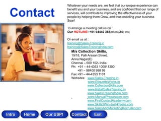 Whatever your needs are, we feel that our unique experience can


 Contact
                          benefit you and your business, and are confident that our range of
                          services, will contribute to improving the effectiveness of your
                          people by helping them Grow, and thus enabling your business
                          Soar!

                          To arrange a meeting call us on :
                          Our HOTLINE: +91 94440 365(DAYS) 24(HRS)

                          Or email us at :
                          training@Sales-Training.in
                          training@SalesTrainingIndia.com
                            M/s Collection Skills,
                            19/18, Palli Arasan Street,
                            Anna Nagar(E)
                            Chennai – 600 102- India
                            Ph: +91 – 44-4353 1000/ 1300
                                +91 – 98400 998 99
                            Fax:+91 – 44-4353 1101
                            Websites: www.Sales-Training.in
                                         www.EtiquetteWorks.in
                                         www.CollectionSkills.com
                                         www.RetailSalesTraining.in
                                         www.SalesTrainingIndia.com
                                         www.ManualPreparation.com
                                         www.FirstContactAcademy.com
                                         www.Skills2Win-Just4Teens.com
                                         www.SalesAndMarketingRecruiter.com

Intro   Home   Our USP!      Contact         Exit
 