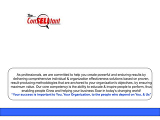 As professionals, we are committed to help you create powerful and enduring results by
  delivering comprehensive individual & organization effectiveness solutions based on proven,
result-producing methodologies that are anchored to your organization's objectives, by ensuring
maximum value. Our core competency is the ability to educate & inspire people to perform, thus
        enabling people Grow and helping your business Soar in today‟s changing world!
“Your success is important to You, Your Organization, to the people who depend on You, & Us”
 