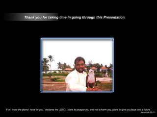 Thank you for taking time in going through this Presentation.




“For I know the plans I have for you,” declares the LORD, “plans to prosper you and not to harm you, plans to give you hope and a future.”
                                                                                                                               Jeremiah 29:11
 