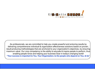 As professionals, we are committed to help you create powerful and enduring results by
  delivering comprehensive individual & organization effectiveness solutions based on proven,
result-producing methodologies that are anchored to your organization's objectives, by ensuring
maximum value. Our core competency is the ability to educate & inspire people to perform, thus
        enabling people Grow and helping your business Soar in today‟s changing world!
“Your success is important to You, Your Organization, to the people who depend on You, & Us”
 