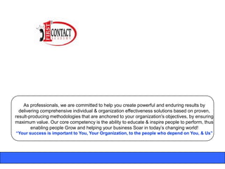 As professionals, we are committed to help you create powerful and enduring results by
  delivering comprehensive individual & organization effectiveness solutions based on proven,
result-producing methodologies that are anchored to your organization's objectives, by ensuring
maximum value. Our core competency is the ability to educate & inspire people to perform, thus
        enabling people Grow and helping your business Soar in today‟s changing world!
“Your success is important to You, Your Organization, to the people who depend on You, & Us”
 