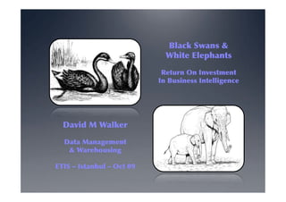 Black Swans &
                             White Elephants

                            Return On Investment
                           In Business Intelligence




  David M Walker

  Data Management
   & Warehousing

ETIS ‒ Istanbul ‒ Oct 09
 
