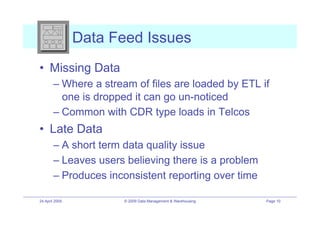 Data Feed Issues
•! Missing Data
        –! Where a stream of files are loaded by ETL if
           one is dropped it can go un-noticed
        –! Common with CDR type loads in Telcos
•! Late Data
        –! A short term data quality issue
        –! Leaves users believing there is a problem
        –! Produces inconsistent reporting over time

24 April 2009          © 2009 Data Management & Warehousing   Page 10
 