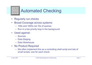 Automated Checking
•! Regularly run checks
•! Broad Coverage across systems
        –! 100s and 1000s not 10s of queries
        –! Run in a low priority loop in the background
•! Used against:
        –! Sources
        –! Data Staging
        –! Data Warehouse
•! No Product Required
        –! We often implement this as a controlling shell script and lots of
           small scripts, one for each check

24 April 2009                 © 2009 Data Management & Warehousing        Page 11
 