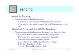Trending
•! Absolute Trending
        –! Track an expected value over time
                •! e.g. Returned Mail is usually less than 500 items per day
                •! If the value is <500 status is green, 501 to 1000 amber and >1000
                   red
•! Statistical Process Control (SPC) Trending
        –! Track an expected value where the value changes over time
                •!   e.g. Telco CDRs – expect more as the company grows
                •!   Don’t want to be continuously changing the threshold
                •!   Compare current load to historical means
                •!   If current load within 2 Standard Deviations – Green,
                     3 Standard Deviations – Amber,
                     4 or more Standard Deviations - Red

24 April 2009                        © 2009 Data Management & Warehousing        Page 12
 