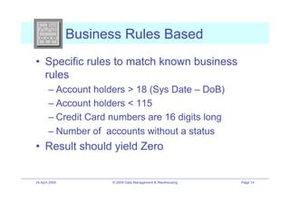 Business Rules Based
•! Specific rules to match known business
   rules
        –! Account holders > 18 (Sys Date – DoB)
        –! Account holders < 115
        –! Credit Card numbers are 16 digits long
        –! Number of accounts without a status
•! Result should yield Zero


24 April 2009         © 2009 Data Management & Warehousing   Page 14
 