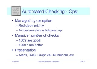 Automated Checking - Ops
•! Managed by exception
        –! Red given priority
        –! Amber are always followed up
•! Massive number of checks
        –! 100’s are good
        –! 1000’s are better
•! Presentation
        –! Alerts, RAG, Graphical, Numerical, etc.
24 April 2009           © 2009 Data Management & Warehousing   Page 15
 