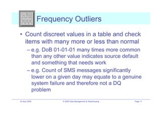 Frequency Outliers
•! Count discreet values in a table and check
   items with many more or less than normal
        –! e.g. DoB 01-01-01 many times more common
           than any other value indicates source default
           and something that needs work
        –! e.g. Count of SMS messages significantly
           lower on a given day may equate to a genuine
           system failure and therefore not a DQ
           problem
24 April 2009          © 2009 Data Management & Warehousing   Page 17
 