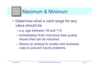 Maximum & Minimum
•! Determine what a valid range for any
   value should be
        –! e.g. age between 18 and 115
        –! Immediately finds individual data quality
           issues that can be resolved
        –! Allows an analyst to create new business
           rules to prevent future problems



24 April 2009          © 2009 Data Management & Warehousing   Page 18
 