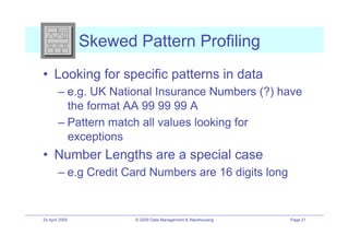 Skewed Pattern Profiling
•! Looking for specific patterns in data
        –! e.g. UK National Insurance Numbers (?) have
           the format AA 99 99 99 A
        –! Pattern match all values looking for
           exceptions
•! Number Lengths are a special case
        –! e.g Credit Card Numbers are 16 digits long


24 April 2009          © 2009 Data Management & Warehousing   Page 21
 