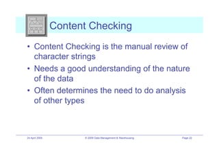 Content Checking
•! Content Checking is the manual review of
   character strings
•! Needs a good understanding of the nature
   of the data
•! Often determines the need to do analysis
   of other types



24 April 2009         © 2009 Data Management & Warehousing   Page 22
 