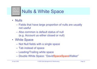 Nulls & White Space
•! Nulls
        –! Fields that have large proportion of nulls are usually
           not useful
        –! Also common is default status of null
           (e.g. Account us either closed or null)
•! White Space
        –! Not Null fields with a single space
        –! Tab instead of space
        –! Leading/Trailing white space
        –! Double White Space: “DavidSpaceSpaceWalker”
24 April 2009             © 2009 Data Management & Warehousing   Page 23
 