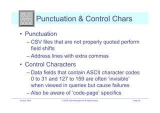 Punctuation & Control Chars
•! Punctuation
        –! CSV files that are not properly quoted perform
           field shifts
        –! Address lines with extra commas
•! Control Characters
        –! Data fields that contain ASCII character codes
           0 to 31 and 127 to 159 are often ‘invisible’
           when viewed in queries but cause failures
        –! Also be aware of ‘code-page’ specifics
24 April 2009          © 2009 Data Management & Warehousing   Page 24
 