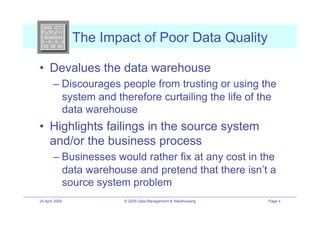 The Impact of Poor Data Quality

•! Devalues the data warehouse
        –! Discourages people from trusting or using the
           system and therefore curtailing the life of the
           data warehouse
•! Highlights failings in the source system
   and/or the business process
        –! Businesses would rather fix at any cost in the
           data warehouse and pretend that there isn’t a
           source system problem
24 April 2009           © 2009 Data Management & Warehousing   Page 4
 